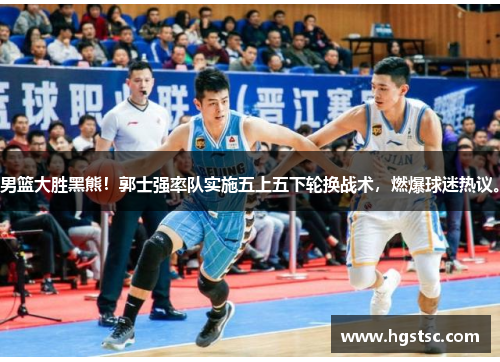 男篮大胜黑熊！郭士强率队实施五上五下轮换战术，燃爆球迷热议。